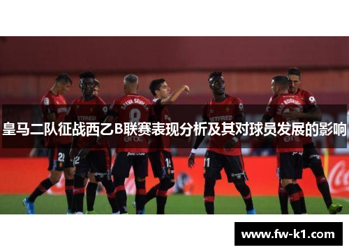 皇马二队征战西乙B联赛表现分析及其对球员发展的影响