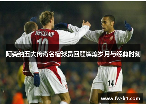 阿森纳五大传奇名宿球员回顾辉煌岁月与经典时刻