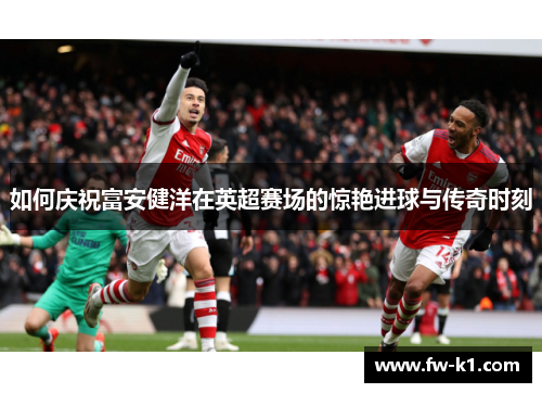 如何庆祝富安健洋在英超赛场的惊艳进球与传奇时刻