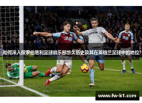 如何深入探索伯恩利足球俱乐部悠久历史及其在英格兰足球中的地位
