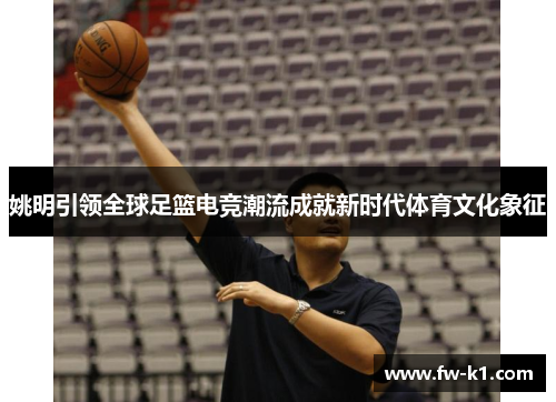 姚明引领全球足篮电竞潮流成就新时代体育文化象征