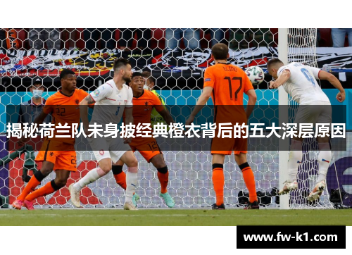 揭秘荷兰队未身披经典橙衣背后的五大深层原因