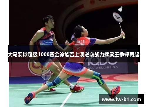 大马羽球超级1000赛金徐能否上演逆袭战力挫梁王争锋再起