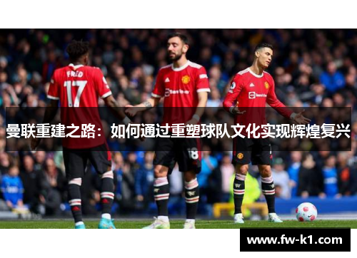 曼联重建之路:如何通过重塑球队文化实现辉煌复兴 曼联重建之路:如何通过重塑球队文化实现辉煌复兴