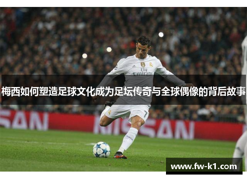 梅西如何塑造足球文化成为足坛传奇与全球偶像的背后故事 梅西如何塑造足球文化成为足坛传奇与全球偶像的背后故事