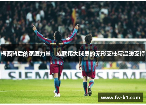 梅西背后的家庭力量:成就伟大球员的无形支柱与温暖支持 梅西背后的家庭力量:成就伟大球员的无形支柱与温暖支持