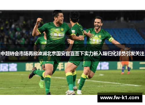 中超转会市场再掀波澜北京国安官宣签下实力新入籍归化球员引发关注