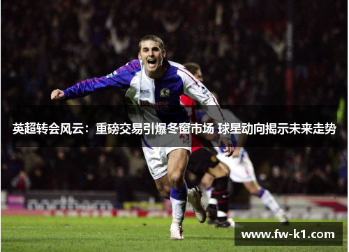 英超转会风云：重磅交易引爆冬窗市场 球星动向揭示未来走势